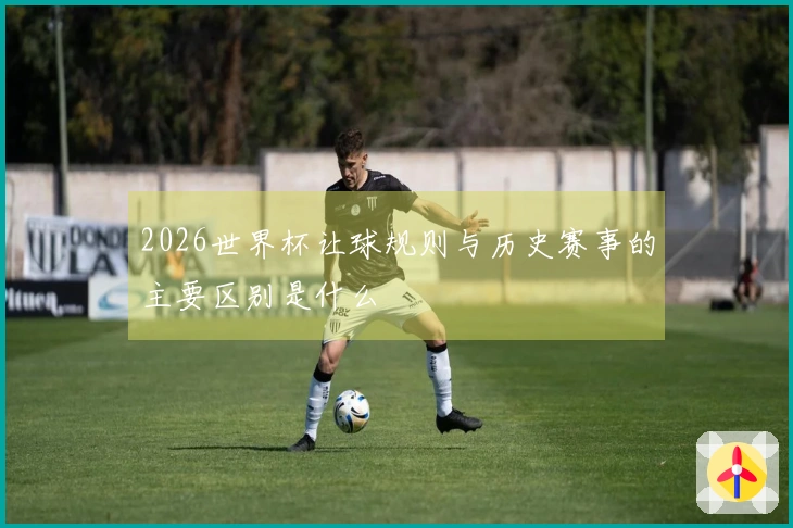 2026世界杯让球规则与历史赛事的主要区别是什么