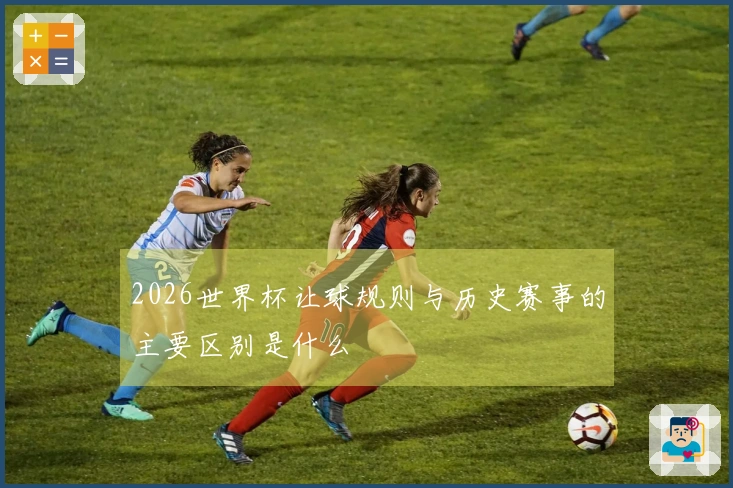 2026世界杯让球规则与历史赛事的主要区别是什么